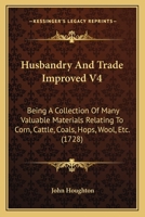 Husbandry And Trade Improved V4: Being A Collection Of Many Valuable Materials Relating To Corn, Cattle, Coals, Hops, Wool, Etc. 1165936100 Book Cover