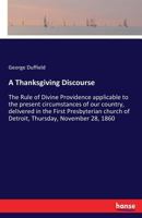 A Thanksgiving Discourse: The Rule of Divine Providence Applicable to the Present Circumstances of Our Country, Delivered in the First Presbyterian Church of Detroit, Thursday, November 28, 1860. 127564810X Book Cover