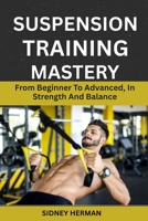 SUSPENSION TRAINING MASTERY: From Beginner To Advanced, In Strength And Balance B0GJF77B41 Book Cover