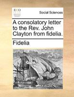 A consolatory letter to the Rev. John Clayton from fidelia. 1170764746 Book Cover