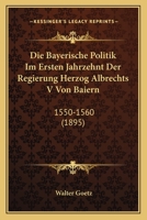 Die Bayerische Politik Im Ersten Jahrzehnt Der Regierung Herzog Albrechts V Von Baiern: 1550-1560 (1895) 1161069356 Book Cover