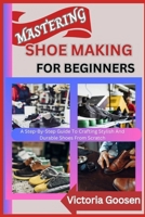 MASTERING SHOE MAKING FOR BEGINNERS: A Step-By-Step Guide To Crafting Stylish And Durable Shoes From Scratch B0F1DPT8FF Book Cover