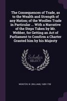 The Consequences of Trade, as to the Wealth and Strength of any Nation; of the Woollen Trade in Particular ... With a Narrative of the Steps Taken by ... Comfirm a Charter Granted him by his Majesty 1378903692 Book Cover