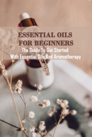 Essential Oils For Beginners: The Guide To Get Started With Essential Oils And Aromatherapy: Essential Oils Aromatherapy B08XLC6D3H Book Cover