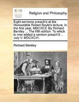 Eight sermons preach'd at the Honourable Robert Boyle's lecture, in the first year, MDCXCII. By Richard Bentley ... The fifth edition. To which is now added a sermon preach'd .. July V. MDCXCVI. 1246195208 Book Cover
