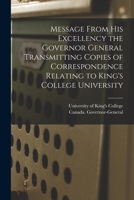 Message From His Excellency the Governor General Transmitting Copies of Correspondence Relating to King's College University [microform] 101498503X Book Cover