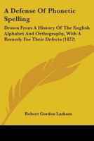 A Defense Of Phonetic Spelling: Drawn From A History Of The English Alphabet And Orthography, With A Remedy For Their Defects 0548827516 Book Cover