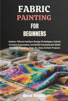 FABRIC PAINTING FOR BEGINNERS: Explore Vibrant Surface Design Techniques, Unlock Creative Expression, And Build Foundational Skills Through Engaging, Step-By-Step Artistic Projects B0FNC9FWPZ Book Cover