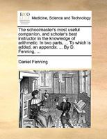 The schoolmaster's most useful companion, and scholar's best instructor in the knowledge of arithmetic. In two parts, ... To which is added, an appendix. ... By D. Fenning, ... 1170403972 Book Cover