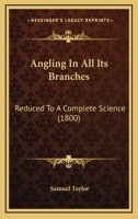 Angling in All Its Branches,: Reduced to a Complete Science: Being the Result of More Than Forty Years Real Practice and Strict Observation Throughout the Kingdoms of Great Britain and Ireland.: In Th 1104615355 Book Cover