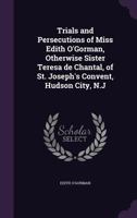 Trials and Persecutions of Miss Edith O'Gorman, Otherwise Sister Teresa de Chantal, of St. Joseph's Convent, Hudson City, N.J 1341167062 Book Cover