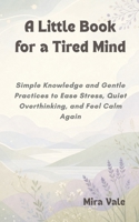 A Little Book for a Tired Mind: Simple Knowledge and Gentle Practices to Ease Stress, Quiet Overthinking, and Feel Calm Again B0H165B358 Book Cover