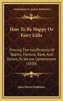 How To Be Happy Or Fairy Gifts: Proving The Insufficiency Of Talents, Fortune, Rank, And Riches, To Secure Contentment 1166039226 Book Cover