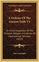 A Defense Of The Ancient Faith V1: Or A Full Exposition Of The Christian Religion In A Series Of Controversial Sermons 0548738971 Book Cover