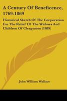 A Century Of Beneficence, 1769-1869: Historical Sketch Of The Corporation For The Relief Of The Widows And Children Of Clergymen 1436719992 Book Cover