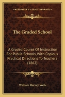 The Graded School: A Graded Course Of Instruction For Public Schools, With Copious Practical Directions To Teachers 1376939738 Book Cover