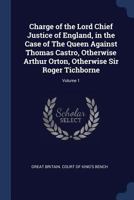 Charge of the Lord Chief Justice of England, in the Case of The Queen Against Thomas Castro, Otherwise Arthur Orton, Otherwise Sir Roger Tichborne; Volume 1 1019221232 Book Cover