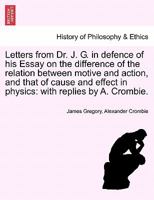 Letters From Dr. James Gregory of Edinburgh: In Defence of His Essay On the Difference of the Relation Between Motive and Action and That of Cause and Effect in Physics, With Replies, by Alex. Crombie 1241475318 Book Cover