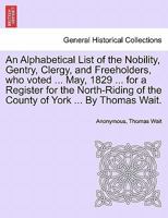 An Alphabetical List of the Nobility, Gentry, Clergy, and Freeholders, who voted ... May, 1829 ... for a Register for the North-Riding of the County of York ... By Thomas Wait. 1241605831 Book Cover