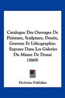 Catalogue Des Ouvrages De Peinture, Sculpture, Dessin, Gravure Et Lithographie: Exposes Dans Les Galeries Du Musee De Douai (1869) 1168091640 Book Cover