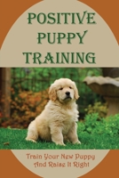 Positive Puppy Training: Train Your New Puppy And Raise It Right: Basic Dog Training B09CGKTHN5 Book Cover