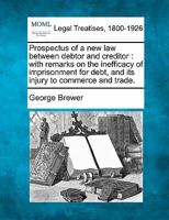 Prospectus of a new law between debtor and creditor: with remarks on the inefficacy of imprisonment for debt, and its injury to commerce and trade. 1240140398 Book Cover