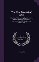 The New Cabinet of Arts: A Series of Entertaining Experiments in Various Branches of Science, Numerous Valuable Recipes, and Useful Facts 1357003137 Book Cover