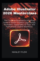 Adobe Illustrator 2026 Masterclass: The Complete Beginner to Advanced Guide to Vector Graphics, Logo Design, Illustration, Typography, AI Tools, and Professional Creative Workflows B0H5HNCJPD Book Cover