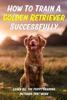 How To Train A Golden Retriever Successfully: Learn All The Puppy Training Methods That Work: Beginner Guide On Golden Retriever Obedience Training B09BY3NW8X Book Cover