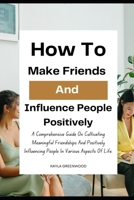 How To Make Friends And Influence People Positively: A Comprehensive Guide On Cultivating Meaningful Friendships And Positively Influencing People In Various Aspects Of Life. B0CMHK2B7X Book Cover