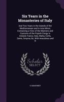 Six Years in the Monasteries of Italy: And Two Years in the Islands of the Mediterranean and in Asia Minor, Containing a View of the Manners and Customs of the Popish Clergy in Ireland, France, Italy, 1357112866 Book Cover