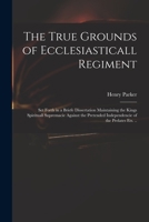 The True Grounds of Ecclesiasticall Regiment: Set Forth in a Briefe Dissertation Maintaining the Kings Spirituall Supremacie Against the Pretended Independencie of the Prelates Ets. .. 1014465907 Book Cover