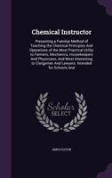 Chemical Instructor: Presenting a Familiar Method of Teaching the Chemical Principles and Operations of the Most Practical Utility to Farmers, Mechanics, Housekeepers and Physicians; And Most Interest 1145463266 Book Cover