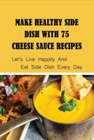 Make Healthy Side Dish With 75 Cheese Sauce Recipes: Let’s Live Happily And Eat Side Dish Every Day: Creamy Cheese Sauce B099C2ZLMB Book Cover