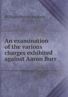 An Examination Of The Various Charges Exhibited Against Aaron Burr, Vice-President Of The United States: And A Development Of The Characters And Views Of His Political Opponents 1240084242 Book Cover