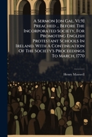 A Sermon [on Gal. Vi,9] Preached ... Before The Incorporated Society, For Promoting English Protestant Schools In Ireland. With A Continuation Of The Society's Proceedings To March, 1770 1175106607 Book Cover