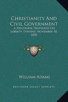 Christianity And Civil Government: A Discourse Delivered On Sabbath Evening November 10, 1850 127125994X Book Cover