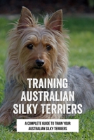 Training Australian Silky Terriers: A Complete Guide To Train Your Australian Silky Terriers: Ways To Train Your Australian Silky Terrier From Puppy To Adulthood null Book Cover