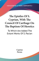 The Epistles of S. Cyprian, Bishop of Carthage and Martyr: With the Council of Carthage on the Baptism of Heretics; to Which are Added the Extant Works of S. Pacian, Bishop of Barcelona 1017743061 Book Cover