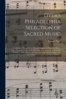 Dyer's Philadelphia Selection of Sacred Music: Consisting of About Three Hundred Approved Psalm and Hymn Tune; From the Works of the Most Esteemed ... to the Art of Singing, With Lessons And... 101524260X Book Cover
