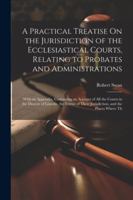 A Practical Treatise On the Jurisdiction of the Ecclesiastical Courts, Relating to Probates and Administrations: With an Appendix, Containing an ... Their Jurisdiction, and the Places Where Th 1022774492 Book Cover