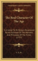 The Real Character Of The Age: In A Letter To Dr. Brown, Occasioned By His Estimate Of The Manners And Principles Of The Times 1120921163 Book Cover