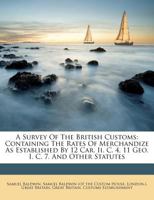 A survey of the British customs; containing the rates of merchandize as established: By 12 Car. II. c. 4, 11 Geo. I. c. 7. and other statutes; with ... thereon. Also a distinct and practical acc 3337713874 Book Cover