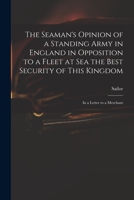 The Seaman's Opinion of a Standing Army in England in Opposition to a Fleet at Sea the Best Security of This Kingdom: in a Letter to a Merchant 1014840929 Book Cover