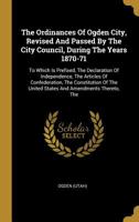 The Ordinances of Ogden City, Revised and Passed by the City Council, During the Years 1870-71: To Which Is Prefixed, the Declaration of Independence, the Articles of Confederation, the Constitution o 101074576X Book Cover