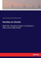 Greeley on Lincoln: With Mr. Greeley's Letters to Charles A. Dana and a Lady Friend: to Which are Added Reminiscences of Horace Greeley 1162981695 Book Cover