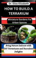 How to Build a Terrarium: Miniature Gardens For Urban Spaces: Bring Nature Indoors with DIY Terrariums and Succulent Delights B0CVHJ9FJT Book Cover
