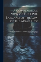 A Compendious View of the Civil Law, and of the Law of the Admiralty: Being the Substance of a Course of Lectures Read in the University of Dublin 1022506382 Book Cover