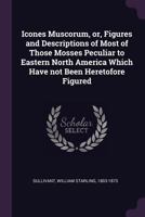 Icones Muscorum, Or, Figures and Descriptions of Most of Those Mosses Peculiar to Eastern North America Which Have Not Been Heretofore Figured 1341401286 Book Cover