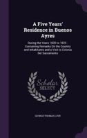 A Five Years' Residence in Buenos Ayres: During the Years 1820 to 1825: Containing Remarks On the Country and Inhabitants and a Visit to Colonia Del Sacramento 1358550573 Book Cover